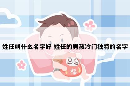 姓任叫什么名字好 姓任的男孩冷门独特的名字